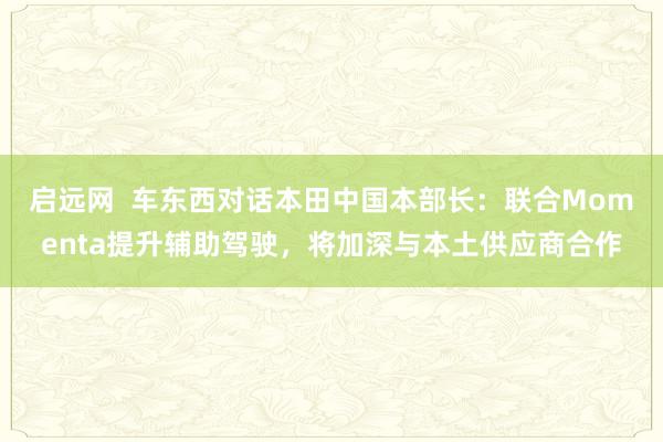 启远网  车东西对话本田中国本部长：联合Momenta提升辅助驾驶，将加深与本土供应商合作