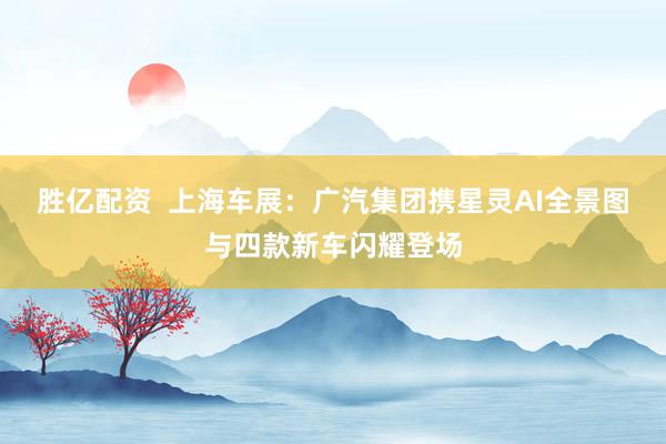 胜亿配资  上海车展：广汽集团携星灵AI全景图与四款新车闪耀登场