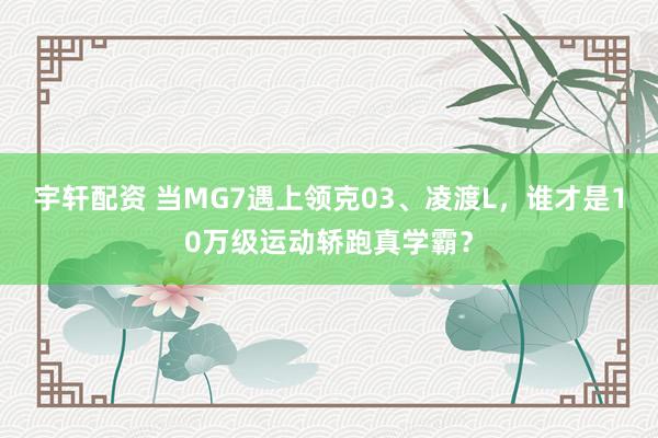 宇轩配资 当MG7遇上领克03、凌渡L，谁才是10万级运动轿跑真学霸？