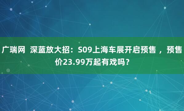 广瑞网  深蓝放大招：S09上海车展开启预售 ，预售价23.99万起有戏吗？