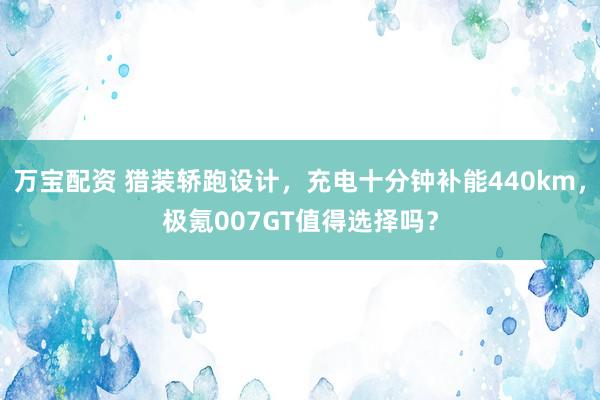 万宝配资 猎装轿跑设计，充电十分钟补能440km，极氪007GT值得选择吗？