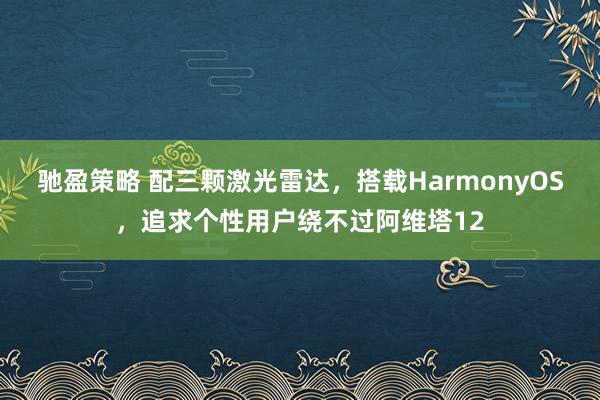 驰盈策略 配三颗激光雷达，搭载HarmonyOS，追求个性用户绕不过阿维塔12