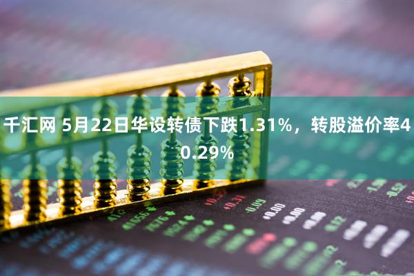 千汇网 5月22日华设转债下跌1.31%，转股溢价率40.29%