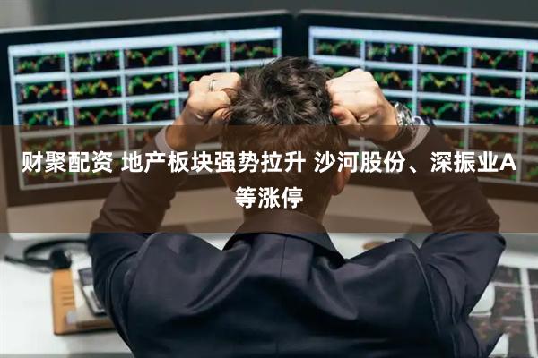 财聚配资 地产板块强势拉升 沙河股份、深振业A等涨停