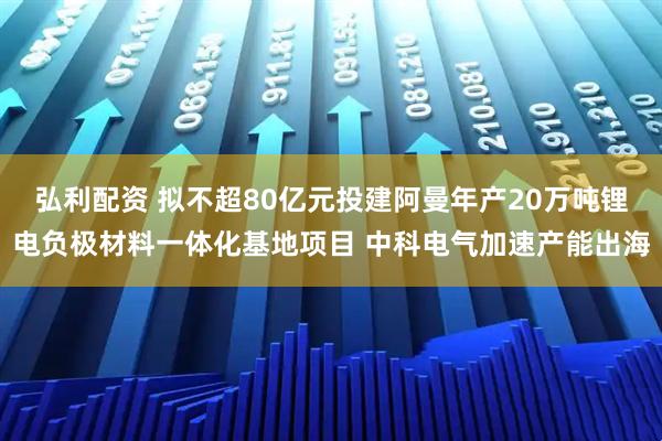 弘利配资 拟不超80亿元投建阿曼年产20万吨锂电负极材料一体化基地项目 中科电气加速产能出海
