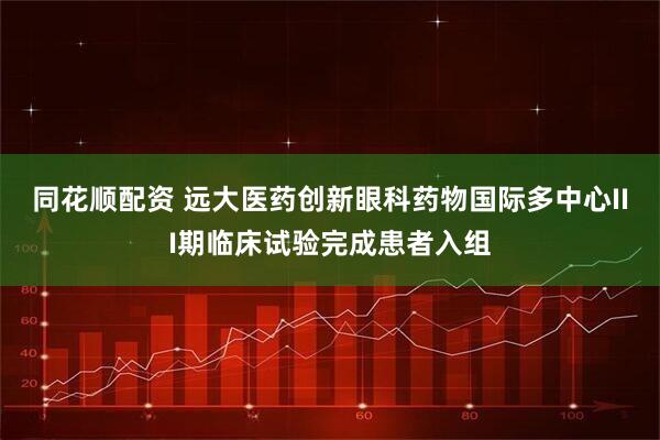 同花顺配资 远大医药创新眼科药物国际多中心III期临床试验完成患者入组
