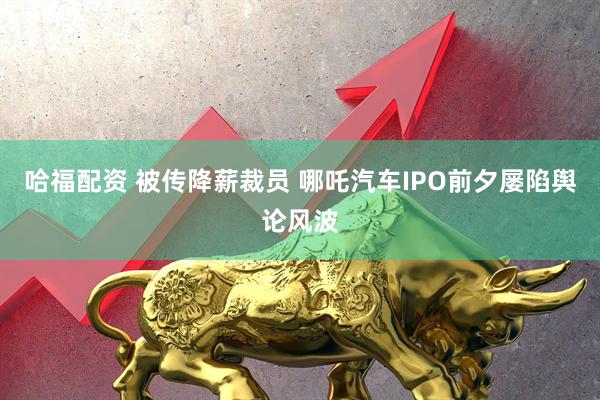 哈福配资 被传降薪裁员 哪吒汽车IPO前夕屡陷舆论风波