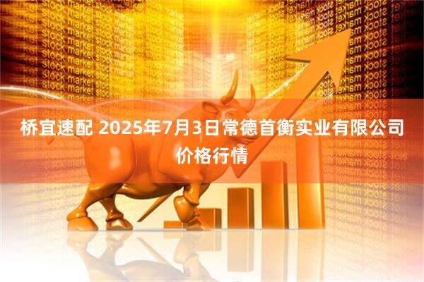 桥宜速配 2025年7月3日常德首衡实业有限公司价格行情