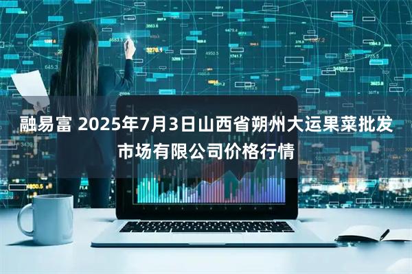 融易富 2025年7月3日山西省朔州大运果菜批发市场有限公司价格行情