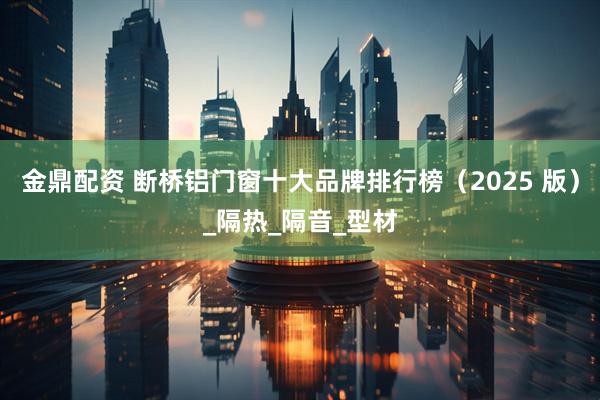 金鼎配资 断桥铝门窗十大品牌排行榜（2025 版）_隔热_隔音_型材