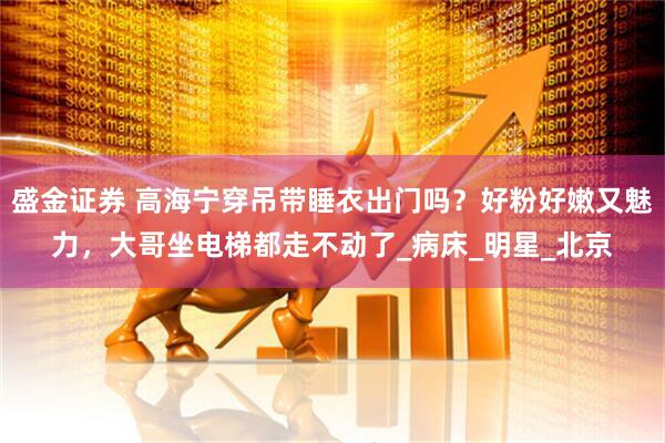 盛金证券 高海宁穿吊带睡衣出门吗？好粉好嫩又魅力，大哥坐电梯都走不动了_病床_明星_北京