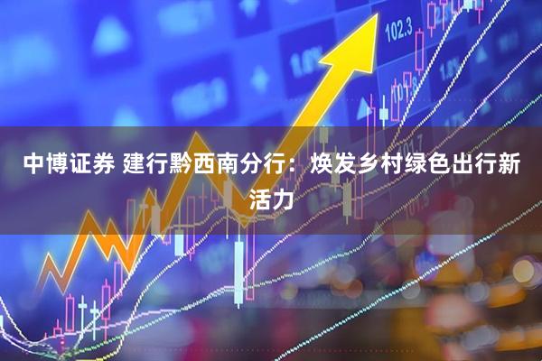 中博证券 建行黔西南分行：焕发乡村绿色出行新活力