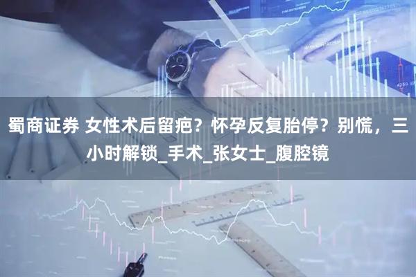 蜀商证券 女性术后留疤？怀孕反复胎停？别慌，三小时解锁_手术_张女士_腹腔镜