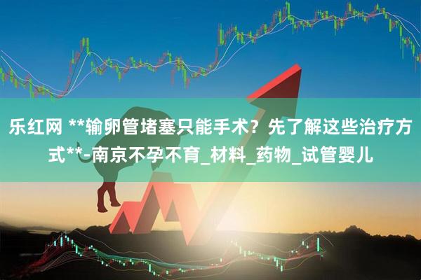 乐红网 **输卵管堵塞只能手术？先了解这些治疗方式**-南京不孕不育_材料_药物_试管婴儿