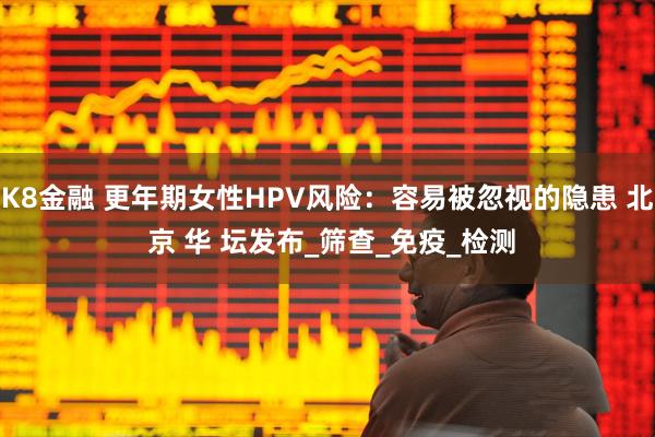 K8金融 更年期女性HPV风险：容易被忽视的隐患 北 京 华 坛发布_筛查_免疫_检测