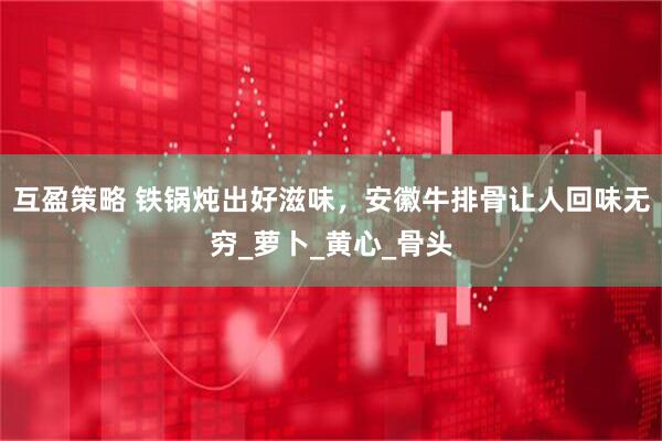 互盈策略 铁锅炖出好滋味，安徽牛排骨让人回味无穷_萝卜_黄心_骨头