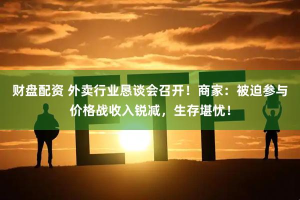财盘配资 外卖行业恳谈会召开！商家：被迫参与价格战收入锐减，生存堪忧！