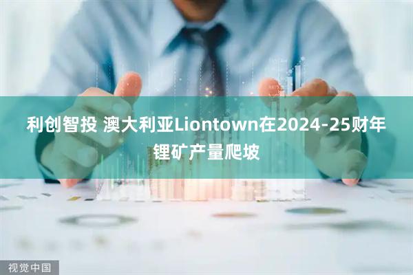利创智投 澳大利亚Liontown在2024-25财年锂矿产量爬坡