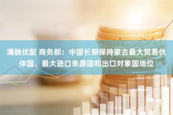 涌融优配 商务部：中国长期保持蒙古最大贸易伙伴国、最大进口来源国和出口对象国地位