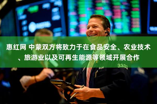 惠红网 中蒙双方将致力于在食品安全、农业技术、旅游业以及可再生能源等领域开展合作