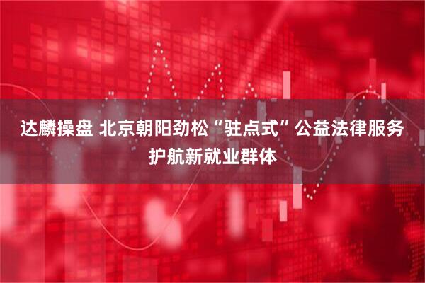 达麟操盘 北京朝阳劲松“驻点式”公益法律服务护航新就业群体