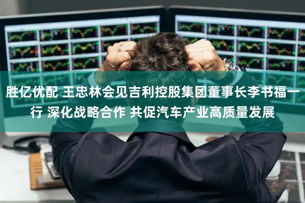 胜亿优配 王忠林会见吉利控股集团董事长李书福一行 深化战略合作 共促汽车产业高质量发展