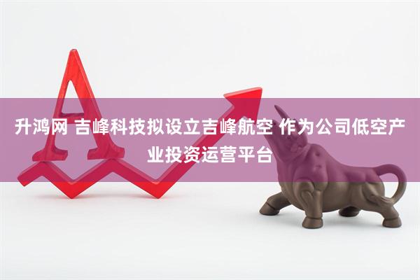 升鸿网 吉峰科技拟设立吉峰航空 作为公司低空产业投资运营平台