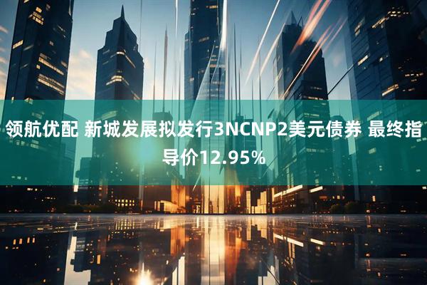 领航优配 新城发展拟发行3NCNP2美元债券 最终指导价12.95%