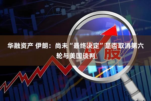 华融资产 伊朗：尚未“最终决定”是否取消第六轮与美国谈判