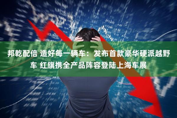 邦乾配倍 造好每一辆车：发布首款豪华硬派越野车 红旗携全产品阵容登陆上海车展