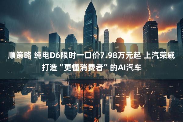 顺策略 纯电D6限时一口价7.98万元起 上汽荣威打造“更懂消费者”的AI汽车