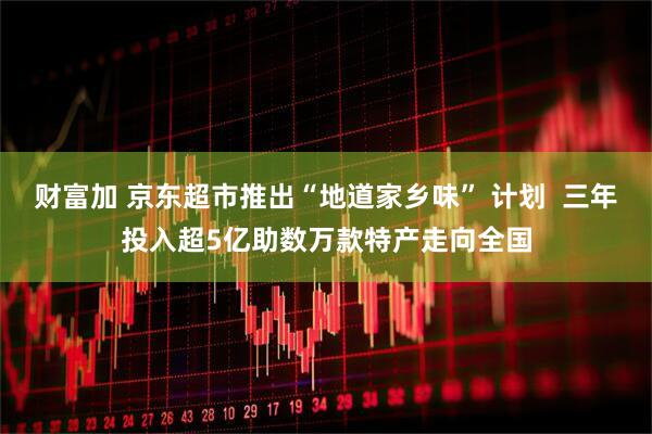 财富加 京东超市推出“地道家乡味” 计划  三年投入超5亿助数万款特产走向全国