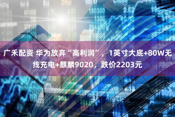 广禾配资 华为放弃“高利润”，1英寸大底+80W无线充电+麒麟9020，跌价2203元