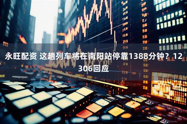 永旺配资 这趟列车将在南阳站停靠1388分钟?12306回应